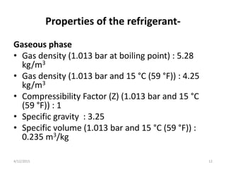 Properties of the refrigerant-
Gaseous phase
• Gas density (1.013 bar at boiling point) : 5.28
kg/m3
• Gas density (1.013 bar and 15 °C (59 °F)) : 4.25
kg/m3
• Compressibility Factor (Z) (1.013 bar and 15 °C
(59 °F)) : 1
• Specific gravity : 3.25
• Specific volume (1.013 bar and 15 °C (59 °F)) :
0.235 m3/kg
4/12/2015 12
 