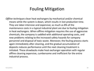 Fouling Mitigation
Offline techniques clean heat exchangers by mechanical and/or chemical
means while the system is down, which results in lost production time.
They are labor-intensive and expensive; as much as 8% of the
maintenance costs in a typical industrial plant are due to fouling mitigation
in heat exchangers. When offline mitigation requires the use of aggressive
chemicals, the company is saddled with additional operating costs, and
new problems relating to the increased safety hazards for company
personnel and disposal of toxic waste. Moreover, the fouling process starts
again immediately after cleaning, and the gradual accumulation of
deposits reduces performance until the next cleaning treatment is
initiated. These drawbacks make heat exchanger operation with regular
offline cleaning expensive, cumbersome and inefficient for the entire
industrial process.
4/12/2015 34
 