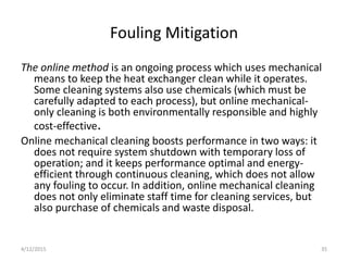 Fouling Mitigation
The online method is an ongoing process which uses mechanical
means to keep the heat exchanger clean while it operates.
Some cleaning systems also use chemicals (which must be
carefully adapted to each process), but online mechanical-
only cleaning is both environmentally responsible and highly
cost-effective.
Online mechanical cleaning boosts performance in two ways: it
does not require system shutdown with temporary loss of
operation; and it keeps performance optimal and energy-
efficient through continuous cleaning, which does not allow
any fouling to occur. In addition, online mechanical cleaning
does not only eliminate staff time for cleaning services, but
also purchase of chemicals and waste disposal.
4/12/2015 35
 