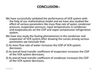 CONCLUSION:-
We have successfully validated the performance of VCR system with
the help of our mathematical model and we have also studied the
effect of various parameters like mass flow rate of water, condenser
pressure, evaporator pressure, input temperatures in condenser
and evaporator,etc on the COP and vapor compression refrigeration
system.
We have also study the fouling phenomenon in the condenser and
evaporator of VCR system.After drawing the curves among various
parameters we conclude that:
1) As mass flow rate of water increases the COP of VCR system
decreases.
2) As overall heat transfer coefficient of evaporator increases the COP
of the VCR system decreases.
3) As overall heat transfer coefficient of condenser increases the COP
of the VCR system decreases.
4/12/2015 36
 