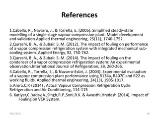 References
1.Cabello, R., Navarro, J., & Torrella, E. (2005). Simplified steady-state
modelling of a single stage vapour compression plant. Model development
and validation.Applied thermal engineering, 25(11), 1740-1752.
2.Qureshi, B. A., & Zubair, S. M. (2012). The impact of fouling on performance
of a vapor compression refrigeration system with integrated mechanical sub-
cooling system. Applied Energy, 92, 750-762.
3.Qureshi, B. A., & Zubair, S. M. (2014). The impact of fouling on the
condenser of a vapor compression refrigeration system: An experimental
observation.International Journal of Refrigeration, 38, 260-266.
4.Cabello, R., Torrella, E., & Navarro-Esbrı́, J. (2004). Experimental evaluation
of a vapour compression plant performance using R134a, R407C and R22 as
working fluids. Applied thermal engineering, 24(13), 1905-1917.
5.Arora,C.P. (2014) , Actual Vapour Compression Refrigeration Cycle.
Refrigeration and Air Conditioning, 114-115
6. Katiyar,C.,Yadav,A.,Singh,R.P.,Soni,R.K. & Awasthi,Hrydesh.(2014), Impact of
Fouling on VCR System.
4/12/2015 38
 