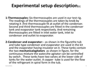 Experimental setup description[6]
1-Thermocouples: Six thermocouples are used in our test rig.
The readings of the thermocouples are taken by knob by
rotating it .first thermocouple fit at outlet of the condenser.
Second and third thermocouples are fitted in the condenser
tank and evaporator tank respectively. And remaining
thermocouples are fitted in inlet water tank, inlet to
condenser and outlet to evaporator.
2-Condenser and evaporator: - as shown in the figurethe tub
and tube type condenser and evaporator are used in the kit
and the evaporator having insulator on it. These tanks contain
the two mechanicalagitators as shown in figure, for the
continuous mixture the water,the agitator can be controlled
by switch . These tanks have two valves at the lower side of
tanks for the water outlet. A copper tube is used for the flow
of the refrigerant in spiral form in the tub.
4/12/2015 4
 
