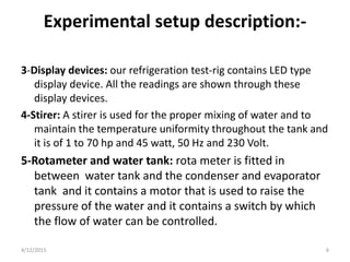 Experimental setup description:-
3-Display devices: our refrigeration test-rig contains LED type
display device. All the readings are shown through these
display devices.
4-Stirer: A stirer is used for the proper mixing of water and to
maintain the temperature uniformity throughout the tank and
it is of 1 to 70 hp and 45 watt, 50 Hz and 230 Volt.
5-Rotameter and water tank: rota meter is fitted in
between water tank and the condenser and evaporator
tank and it contains a motor that is used to raise the
pressure of the water and it contains a switch by which
the flow of water can be controlled.
4/12/2015 6
 
