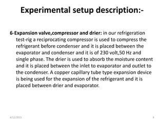Experimental setup description:-
6-Expansion valve,compressor and drier: in our refrigeration
test-rig a reciprocating compressor is used to compress the
refrigerant before condenser and it is placed between the
evaporator and condenser and it is of 230 volt,50 Hz and
single phase. The drier is used to absorb the moisture content
and it is placed between the inlet to evaporator and outlet to
the condenser. A copper capillary tube type expansion device
is being used for the expansion of the refrigerant and it is
placed between drier and evaporator.
4/12/2015 8
 