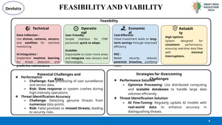 @SIH Idea submission- Template
FEASIBILITY AND VIABILITY
4
❖ Performance
➢ Challenge: Fast processing of vast surveillance
and sensor data.
➢ Risk: Slow response or system crashes during
high-intensity operations.
❖ Threat Identification Accuracy
➢ Challenge: Detecting genuine threats from
numerous data points.
➢ Risk: False positives or missed threats, leading
to security risks.
❖ Performance Solution
➢ Optimize Processing: Use distributed computing
and scalable databases to handle large data
volumes efficiently.
❖ Threat Identification Solution
➢ AI Fine-Tuning: Regularly update AI models with
real-world data to enhance accuracy in
distinguishing threats.
Potential Challenges and
Risks
Strategies for Overcoming
Challenges
Feasibility
Technical
Data Collection :
Use drones, cameras, sensors,
and satellites for real-time
monitoring.
AI Integration :
Implement machine learning
for threat detection and
predictive maintenance.
Operatio
nal
User Friendly:
Simple interface for ITBP
personnel, quick to adapt.
Scalable:
Expandable to cover more areas
and integrate new sensors and
Technologies.
Economic
al
Cost-Effective:
Initial investment leads to long-
term savings through improved
efficiency
ROI :
Better security reduces
potential breaches, justifying
costs.
High Uptime:
System designed for
consistent performance,
ensuring real-time data flow
with minimal
interruptions.
Reliabili
ty
DevAstra
 