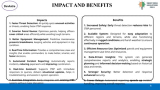 @SIH Idea submission- Template
IMPACT AND BENEFITS
Benefits
1. Increased Safety: Early threat detection reduces risks for
ITBP personnel.
2. Scalable System: Designed for easy adaptation to
different regions and terrains, while also functioning
effectively in rugged conditions and harsh weather to ensure
continuous operation.
3. Efficient Resource Use: Optimized patrols and equipment
management save time and resources.
4. Data-Driven Insights: The system can generate
comprehensive reports and analytics, enabling strategic
planning and informed decision-making based on historical
data and trends.
5. Stronger Security: Better detection and response
enhanced security.
6. Fewer Delays: Automated reporting speeds up incident
handling, improving overall response.
5
1. Faster Threat Detection: AI quickly spots unusual activities
or threats, enabling faster ITBP response.
2. Smarter Patrol Routes: Optimizes patrols, helping officers
cover critical areas efficiently while avoiding tough terrains.
3. Better Equipment Management: Predictive maintenance
prevents breakdowns, keeping vehicles and equipment in top
condition.
4. Real-Time Information: Provides a comprehensive view and
insights that enable commanders to make better, smarter, and
faster decisions.
5. Automated Incident Reporting: Automatically reports
incidents, reducing paperwork and improving coordination.
6. Real-time Assistant: Supports ITBP with immediate
responses to queries, delivers situational updates, helps in
troubleshooting, and assists in system operation.
7. Seamless Integration: Easily integrates with existing ITBP
systems without major disruption.
Impacts
DevAstra
 