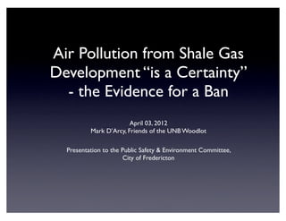 Air Pollution from Shale Gas
Development “is a Certainty”
  - the Evidence for a Ban
                        April 03, 2012
          Mark D’Arcy, Friends of the UNB Woodlot

  Presentation to the Public Safety & Environment Committee,
                      City of Fredericton
 