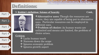 Part 3
Part 4
Definitions
3. Robbin’s definition: Science of Scarcity
“Economics is the science which studies human behavior
as a relationship between ends and scarce means which
have alternative uses”. -
-Prof. Lionel Robbins.
An essay on “The Nature and Significance of Economic
Science” was published in1932. Definition was widely
accepted as most scientific and concise.
The main structural propositions for this definition are:
Ends: Ends imply human unlimited and varied wants. Due to unlimited wants,
problem of choice arises. As we cannot satisfy all the wants, we must choose
between most urgent and less urgent wants.
Scarce-Means: The means available to satisfy wants are limited or scarce.
Scarcity depends on demand and creates many economic problems.
Part 5
Part 6
Part 1
Part 2
 