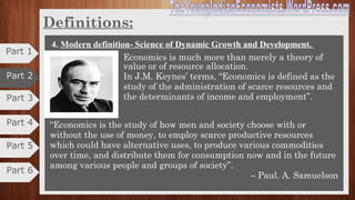 Part 3
Part 4
Definitions
Alternative uses: Though the resources are scarce, they
are capable of being put to alternative uses. Particular
resources can be employed in different uses.
Problem of choice: As human wants are unlimited and
means are limited, the problem of choice arises.
Critics:
 Lacks human touch
 Narrows down the scope
 Ignores economic problem
 Ignores growth aspect
3. Robbin’s definition: Science of Scarcity Cntd.,
Part 5
Part 6
Part 1
Part 2
 