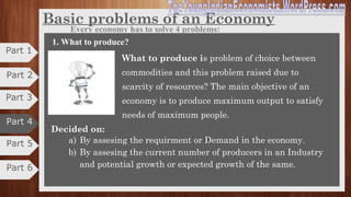 Part 4
•An economy or an economic system refers to the conditions under which
goods and services are produced and distributed in a country.
•It constitutes individuals, firms, companies, households, factories, banks,
government, foreign sectors etc, who act and interact to producer and consumer
of goods and services.
•The central problems of an economy arises from two basic facts, namely, the
multiplicity of ends and the scarcity of means.
•In the modern economy, economic activities of different people are
interrelated and interdependent.
•It controls, regulates and guides the economic activities of people to achieve
certain social and economic goals.
Concept of Economy
Part 5
Part 6
Part 2
Part 1
Part 2
Part 3
 