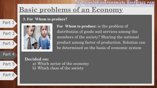 Basic problems of an Economy
2. How to produce
How to Produce is problem of choice of technique. I.e. choice
of technology to produce goods and services to meet the
wants of the society which is economical.
Decided on:
a) With what resources and technology
b) On what scale
c) In what sector
2. How to produce
How to Produce is problem of choice of technique. I.e. choice
of technology to produce goods and services to meet the
wants of the society which is economical.
Decided on:
a) With what resources and technology
b) On what scale
c) In what sector
2. How to produce?
How to produce is problem of choice of technique. I.e.
choice of technology to produce goods and services to meet
the wants of the society which is economical. In simple words
"which technology should be used in production."
Decided on:
a) What resources and technology
b) What scale
c) Which sector
There are two types of production techniques:
1) Labor intensive 2) Capital/Machine intensive
Part 5
Part 6
Part 3
Part 2
Part 1
Part 4
 