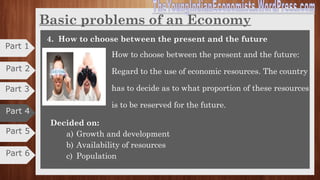 Basic problems of an Economy
2. How to produce
How to Produce is problem of choice of technique. I.e. choice
of technology to produce goods and services to meet the
wants of the society which is economical.
Decided on:
a) With what resources and technology
b) On what scale
c) In what sector
3. For Whom to produce?
For Whom to produce: is the problem of distribution of
goods and services among the members of the society?
Sharing the national product among factor of production.
Solution can be determined on the basis of economic
system
Decided on:
a) Which sector of the economy
b) Which class of the society
Part 5
Part 6
Part 3
Part 2
Part 1
Part 4
 
