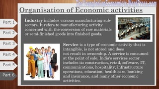 Organisation of Economic activities
Economic activities:
“It refers to those human activities which are
undertaken with the object of satisfying material or
economic needs”.
India has classified and tracked its economy as three
sectors —
1. Agriculture
2. Industry
3. Services. •Agriculture is a primary industry which is concerned
with the production of goods mainly with the help of
nature.
•It includes crops, horticulture, milk and animal
husbandry, aquaculture, fishing, sericulture,
aviculture, forestry and related activities.
Part 2
Part 3
Part 4
Part 6
Part 5
Part 1
 
