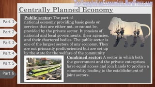 Centrally Planned Economy
3. Mixed economy:
•It allows a level of private economic freedom in the use of capital, but also
allows for governments to interfere in economic activities.
•It include the best features of both the controlled economy and the market
economy while excluding the demerits of both.
•Mixed economy is three sector economy of industries.
Private sector:
•Production and distribution are managed and
controlled by private individuals and groups.
•They are based on self-interest and profit motive.
•Private industries are regulated by the government
by a number of policy instruments.
Part 2
Part 3
Part 4
Part 6
Part 5
Part 1
 