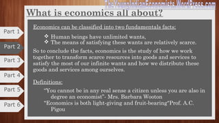 Derivation of the word Economics
•Economics is an important social science which is described as Queen of
social sciences.
•It teaches the art of economizing, logical behaviour and rational decision
making.
•It is included in the list of Nobel prizes since 1969.
•Till the publication of Alfred Marshall’s master piece, “The Principles of
Economics” in 1890, economics was treated as a branch of politics, ethics, and
logic and other social sciences.
•The credit of separating economics from other social sciences must go to
Alfred Marshall.
•He was the first Economist who used the term ECONOMICS in the place of
political economy.
•The credit of developing economics on the solid foundations must go to Adam
Smith. He is regarded as “The Father of Political Economics”.
Part 2
Part 3
Part 4
Part 1
Part 5
Part 6
 