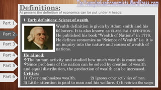 What is economics all about?
Part 1
Part 3
Part 4
Part 2
Economics can be classified into two fundamentals facts:
 Human beings have unlimited wants,
 The means of satisfying these wants are relatively scarce.
So to conclude the facts, economics is the study of how we work together to
transform scarce resources into goods and services to satisfy the most of our
infinite wants and how we distribute these goods and services among
ourselves.
Definitions:
“You cannot be in any real sense a citizen unless you are also in degree an
economist”- Mrs. Barbara Wooton
"Economics is both light-giving and fruit-bearing"Prof. A.C. Pigou
Part 5
Part 6
 