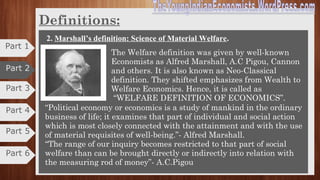 Part 3
Part 4
Definitions
At present the definition of economics can be put under 4 heads:
1. Early definitions: Science of wealth.
•Wealth definition is given by Adam smith and his
followers.
•It is also known as CLASSICAL DEFINITION.
•He published his book "Wealth of Nations” in 1776.
•He defines economics as “Science of Wealth”.
•It is an inquiry into the nature and causes of wealth of
nations.He aimed:
The human activity and studied how much wealth is consumed.
Since problems of the nation can be solved by creation of wealth and equal
distribution, the production of wealth can be increased.
Critics:
1) Over emphasizes wealth. 2) Ignores other activities of man.
3) Little attention is paid to man and his welfare. 4) It restricts the scope
Part 5
Part 6
Part 1
Part 2
 