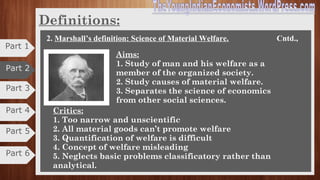 Part 3
Part 4
Definitions
2. Marshall’s definition: Science of Material Welfare.
•The Welfare definition was given by well-known Economists
as Alfred Marshall, A.C Pigou, Cannon and others.
• It is also known as Neo-Classical definition.
•They shifted emphasizes from Wealth to Welfare Economics.
•Hence, it is called as “WELFARE DEFINITION OF
ECONOMICS”.
“Political economy or economics is a study of mankind in the ordinary business
of life; it examines that part of individual and social action which is most
closely connected with the attainment and with the use of material requisites of
well-being.”- Alfred Marshall.
Part 5
Part 6
Part 1
Part 2
 