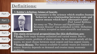Part 3
Part 4
Definitions
2. Marshall’s definition: Science of Material Welfare. Cntd.,
Aims:
1. Study of man and his welfare as a member of
the organized society.
2. Study causes of material welfare.
3. Separates the science of economics from other
social sciences.
Critics:
1. Too narrow and unscientific
2. All material goods can’t promote welfare
3. Quantification of welfare is difficult
4. Concept of welfare misleading
5. Neglects basic problems classificatory rather than analytical.
Part 5
Part 6
Part 1
Part 2
 