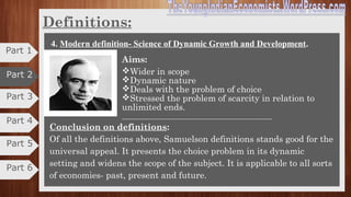 Part 3
Part 4
Definitions
4. Modern definition- Science of Dynamic Growth and Development.
Economics is much more than merely a theory of value or of
resource allocation.
In J.M. Keynes’ terms, “Economics is defined as the study of
the administration of scarce resources and the determinants of
income and employment”.
“Economics is the study of how men and society choose with or without the use
of money, to employ scarce productive resources which could have alternative
uses, to produce various commodities over time, and distribute them for
consumption now and in the future among various people and groups of
society”.
– Paul. A. Samuelson
Part 5
Part 6
Part 1
Part 2
 