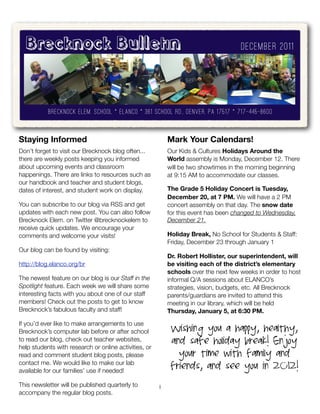 Brecknock Bulletin                                                                 December 2011




           brecknock elem. school * ELANCO * 361 school rd., denver, pa 17517 * 717-445-8600


Staying Informed                                           Mark Your Calendars!
Don’t forget to visit our Brecknock blog often...          Our Kids & Cultures Holidays Around the
there are weekly posts keeping you informed                World assembly is Monday, December 12. There
about upcoming events and classroom                        will be two showtimes in the morning beginning
happenings. There are links to resources such as           at 9:15 AM to accommodate our classes.
our handbook and teacher and student blogs,
dates of interest, and student work on display.            The Grade 5 Holiday Concert is Tuesday,
                                                           December 20, at 7 PM. We will have a 2 PM
You can subscribe to our blog via RSS and get              concert assembly on that day. The snow date
updates with each new post. You can also follow            for this event has been changed to Wednesday,
Brecknock Elem. on Twitter @brecknockelem to               December 21.
receive quick updates. We encourage your
comments and welcome your visits!                          Holiday Break, No School for Students & Staff:
                                                           Friday, December 23 through January 1
Our blog can be found by visiting:
                                                           Dr. Robert Hollister, our superintendent, will
http://blog.elanco.org/br                                  be visiting each of the district’s elementary
                                                           schools over the next few weeks in order to host
The newest feature on our blog is our Staff in the         informal Q/A sessions about ELANCO’s
Spotlight feature. Each week we will share some            strategies, vision, budgets, etc. All Brecknock
interesting facts with you about one of our staff          parents/guardians are invited to attend this
members! Check out the posts to get to know                meeting in our library, which will be held
Brecknock’s fabulous faculty and staff!                    Thursday, January 5, at 6:30 PM.

If you’d ever like to make arrangements to use
Brecknock’s computer lab before or after school             Wishing you a happy, healthy,
to read our blog, check out teacher websites,               and safe holiday break! Enjoy
help students with research or online activities, or
read and comment student blog posts, please                   your time with family and
contact me. We would like to make our lab
available for our families’ use if needed!
                                                            friends, and see you in 2012!
This newsletter will be published quarterly to         1
accompany the regular blog posts.
 