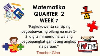 Teacher Gina
Matematika
QUARTER 2
WEEK 7
“Pagkukuwenta sa isip ng
pagbabawas ng bilang na may 1-
2 digits minuend na walang
pagpapangkat gamit ang angkop
na paraan.”
 