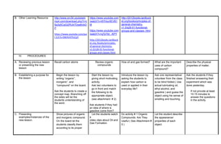 B. Other Learning Resource http://www.srv34.youtubein
mp4.com/download.php?r=c
6p2q5CgGi2RUk7Dsa6IckD
P
https://www.youtube.com/wa
t tch?v=0WAV47hsCpY
https://www.youtube.com
/watch?v=8YHsxXEVB1
M
https://www.youtube.com
/watch?v=q7pTbt_-KPY
http://2012books.lardbuck
et.org./books/principles-
of-general chemistry-
v1.0/s28-01-functional-
groups-and-classes-html
http://2012books.lardbuck
et.org/books/principles-of-
general-chemistry-
v1.0/s28-01-functional-
groups-and-classes-.html
1.
IV. PROCEDURES
A. Reviewing previous lesson
or presenting the new
lesson
Recall carbon atoms Review organic
compounds
How oil and gas formed? What are the important
uses of carbon
compound?
Describe the physical
properties of matter.
B. Establishing a purpose for
the lesson
Begin the lesson by
writing “organic”,
inorganic”, and
“compound” on the board.
Ask the students to create a
concept map. Branching off
the sides will be the
students understanding of
the word.
Start the lesson by
giving short motivating
activity.
Ask two volunteers to
go in front and match
the following to its
appropriate object.
(see attachment # 2)
Ask students if they had
an idea of where is
gasoline come from?
Introduce the lesson by
asking the students to
explain how carbon is
used or applied in their
everyday life?
Ask one representative/
volunteer from the class
to be blind folded.( Use
actual lubricating oil,
ethyl alcohol, and
gasoline ) and guess the
object using his sense of
smelling and touching.
Ask the students if they
finished answering their
experiment which was
done yesterday.
If not provide at least
10-15 minutes to
answer the questions
in the activity.
C. Presenting
examples/Instances of the
new lesson.
Show pictures of organic
and inorganic compound.
On the board let the
students classify them
according to its proper
Let the students watch
a
video clips about Oil and
Gas Formation.
Do activity # 1 Organic
Compounds: Are They
Useful ( See Attachment #
5 )
Let the student describe
the appearance/
properties of each
object.
 