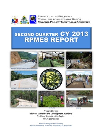 SECOND QUARTER CY 2013
RPMES REPORT
Republic of the Philippines
Cordillera Administrative Region
Regional Project Monitoring Committee
Prepared by the
National Economic and Development Authority
Cordillera Administrative Region
RPMC Secretariat
Approved during the RPMC meeting
held on September 3, 2013 at RDC Hall, NEDA-CAR, Baguio City
CHARMP 2Kabugao, Apayao-Solsona, Ilocos Norte Road
Kabugao-Pudtol-Luna-Cagayan Bdry Road
Tourism Road to Mt. Pulag
CHARMP 2 ARISP III
 