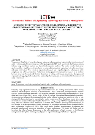 Vol-4 Issues 09, September-2020 ISSN: 2456-9348
Impact Factor: 4.520
International Journal of Engineering Technology Research & Management
IJETRM (http://ijetrm.com/) [33]
ASSESSING THE EFFECTS OF CAREER DEVELOPMENT AND PERCEIVED
ORGANIZATIONAL SUPPORT ON SAFETY PERFORMANCE AMONG TRUCK
OPERATORS IN THE GHANAIAN MINING INDUSTRY
Prince Ewudzie Quansah*1
Anthony Frank Obeng1
Veronica Esinam Eggley2
Stephen Abiam Danso1
1
School of Management, Jiangsu University, Zhenjiang, China
2
Department of Psychology and Education, University of Education, Winneba, Ghana
*Corresponding author’s email: dr.peq1986@yahoo.com
turksoo1@yahoo.com
veeggley@uew.edu.gh
stephendansoabiam@yahoo.com
ABSTRACT
We examined the effects of career development and perceived organizational support on the two dimensions of
safety performance (safety compliance and safety participation) of 208 truck operators in the Ghanaian mining
industry using correlation analysis and hierarchical regression analysis. The results revealed that career
development has a significant positive influence on perceived organizational support and both safety compliance
and safety participation. Also, perceived organizational support had a significant positive influence on safety
compliance and safety participation. Furthermore, testing perceived organizational support as a mediator
between career development and the two dimensions of safety performance demonstrated that perceived
organizational support partially mediates the relationships between career development and both dimensions of
safety performance.
KEYWORDS:
career development, perceived organizational support, safety compliance, safety participation
INTRODUCTION
Generally, every organization wishes to enjoy a safe and incidence free working environment, and the mining
industry is not an exception. According to the International Labour Organization, mining companies and their
activities have accounted for more than 8% of all global workplace accidents though it employs just 1% of the
global workforce (Duke, 2017; Stemn, 2018). In the view of the International Labour Organization (ILO),
these rampant workplace accidents, especially in the mining industry, needs urgent attention to bring to bear
other possible factors that may be accounting for such a menace apart from the already known factors (e.g.
unsafe acts and unsafe conditions) captured in their records. Leung, Liang, and Olomolaiye (2016) believe that
safety behaviour is the most critical determinant of incidents at the workplace. As safety behaviour improves, so
will incidents at the workplace reduce, hence the strength of researchers should be focused on antecedents of
safety performance (Leung et al., 2016). This current study, therefore, proposes career development and
perceived organizational support as antecedents of safety performance. This study will further seek to
investigate the effect of career development on the safety performance of truck operators in the Ghanaian
mining industry through the mediating role of perceived organizational support (POS) (see Figure 1).
 