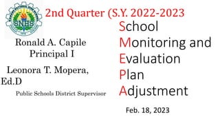 School
Monitoring and
Evaluation
Plan
Adjustment
2nd Quarter (S.Y. 2022-2023
Ronald A. Capile
Principal I
Leonora T. Mopera,
Ed.D
Public Schools District Supervisor
Feb. 18, 2023
 