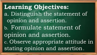 PRE-TEST
Learning Objectives:
a. Distinguish the statement of
opinion and assertion.
b. Formulate statement of
opinion and assertion.
c. Observe appropriate attitude in
stating opinion and assertion..
 