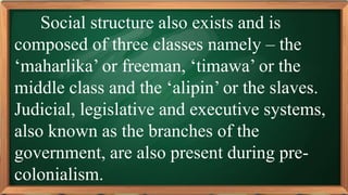 PRE-TEST
Social structure also exists and is
composed of three classes namely – the
‘maharlika’ or freeman, ‘timawa’ or the
middle class and the ‘alipin’ or the slaves.
Judicial, legislative and executive systems,
also known as the branches of the
government, are also present during pre-
colonialism.
 