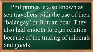 PRE-TEST
Philippines is also known as
sea travellers with the use of their
‘balangay’ or Butuan boat. They
also had smooth foreign relation
because of the trading of minerals
and goods.
 