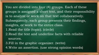 PRE-TEST
You are divided into four (4) groups. Each of these
groups is assigned a short text, and their responsibility
is to analyze or work on that text collaboratively.
Subsequently, each group presents their findings,
insights, or work to the entire class.
1.Read the title (topic). (circle)
2.Read the text and underline facts with reliable
sources.
3.Fill in the graphic organizer. (write)
4.Write an assertion. (use strong opinion words)
 