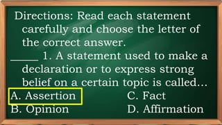 PRE-TEST
Directions: Read each statement
carefully and choose the letter of
the correct answer.
_____ 1. A statement used to make a
declaration or to express strong
belief on a certain topic is called…
A. Assertion C. Fact
B. Opinion D. Affirmation
 