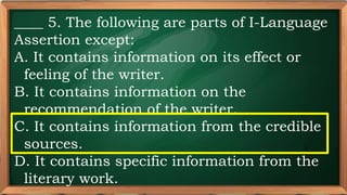PRE-TEST
____ 5. The following are parts of I-Language
Assertion except:
A. It contains information on its effect or
feeling of the writer.
B. It contains information on the
recommendation of the writer.
C. It contains information from the credible
sources.
D. It contains specific information from the
literary work.
 