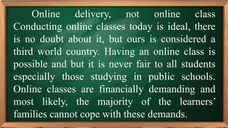 PRE-TEST
Online delivery, not online class
Conducting online classes today is ideal, there
is no doubt about it, but ours is considered a
third world country. Having an online class is
possible and but it is never fair to all students
especially those studying in public schools.
Online classes are financially demanding and
most likely, the majority of the learners’
families cannot cope with these demands.
 