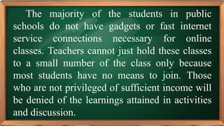 PRE-TEST
The majority of the students in public
schools do not have gadgets or fast internet
service connections necessary for online
classes. Teachers cannot just hold these classes
to a small number of the class only because
most students have no means to join. Those
who are not privileged of sufficient income will
be denied of the learnings attained in activities
and discussion.
 