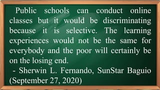 PRE-TEST
Public schools can conduct online
classes but it would be discriminating
because it is selective. The learning
experiences would not be the same for
everybody and the poor will certainly be
on the losing end.
- Sherwin L. Fernando, SunStar Baguio
(September 27, 2020)
 