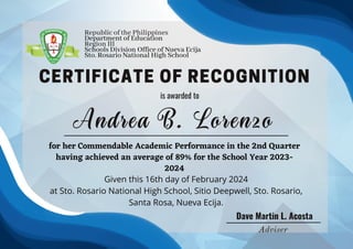 CERTIFICATE OF RECOGNITION
is awarded to
Dave Martin L. Acosta
Given this 16th day of February 2024
at Sto. Rosario National High School, Sitio Deepwell, Sto. Rosario,
Santa Rosa, Nueva Ecija.
Adviser
Andrea B. Lorenzo
for her Commendable Academic Performance in the 2nd Quarter
having achieved an average of 89% for the School Year 2023-
2024
Republic of the Philippines
Department of Education
Region III
Schools Division Office of Nueva Ecija
Sto. Rosario National High School
 