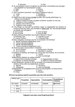B. Sarswela D. Dula
20. Ito ang paglabas-masok sa tanghalan ng mga tauhan samantalang ang mga tagpo
ang nagpapalit ng mga pangyayari sa dula.
A. Yugto C. Eksena
B. Aktor D. Tagpuan
21. Ayon sa kutsero ng kuwento, ang tanging maganda sa lugar ay,
A. Langit C. Kapaligiran
B. Lupa D. Kaparangan
22. Nakita sila sa tabi ng isang mandala ng palay. Ano ang ibig ipakahulugan ng
salitang may salungguhit?
A. malaki at mataas na bunton ng gapas na katawan ng palay na may uhay
B. matataas na uhay sa palayan
C. palayang namumutik ng bunga
D. matatas na uhay ng palay
23. Ang libingan ay nasa gilid ng simbahan, bagay na nagpapaalala kay Danding ng
sumpa ng Diyos kay Adan, ang malungkot at batbat-sakit. Ano ang kasingkahulugan
ng salitang may salungguhit?
A. puno ng sakit C. puno ng ligaya
B. puno ng hirap D. puno ng sigla
24.Anong akdang pampanitikan ang isinulat ni Narciso G. Reyes?
A.Tinubuang Lupa C. Pag-ibig sa Lupa
B. Lupang Tinubuan D. Tinubuang Iniibig
25.Saan nanggaling at patungo ang tren na sinasakyan nina Danding?
A. Maynila patungong Kalagitnaang Luzon
B. Tutuban patungong Malawig
C. Maynila patungong Malawig
D. Tutuban patungong Kalagitnaang Luzon
26. Kaninong bayan ang pinuntahan ni Danding?
A. Ama ni Danding C. Kamag-anak ni Danding
B. Ina ni Danding D. Kasintahan ni danding
27.Kaylamig at kaybango ng hanging iyon, anong lugar ang tinutukoy nito sa kuwento.
A. Malawig C. Tutuban
B. Maynila D. Lahat ng nabanggit
28.Mensaheng inilalahad ng maikling kuwento.
A. pagmamahal sa bayang sinilangan C. pagpapahalaga sa bayan
B. paglingon sa bayang sinilangan D. paglimot sa baying sinilanagan
29.Ang kapayapaan ng bukid ay tila ihip ng hangin na sumasamyo sa katawan ni
Danding. Anong salita ang naglalarawan sa bukid?
A. Nag-iinit C. Tila Kamay
B. Kapayapaan D. Lahat ng nabanggit
30.Nagpapakita ito ng pagkakasunod-sunod ng mga pangyayari sa isang kuwento
A. Kakalasan C. Tema
B. Wakas D. Banghay
III.Punan ng wastong aspekto ng pandiwa ang nasa loob ng kahon.
Salitang ugat
Perpektibo Imperpektibo Kontemplatibo
Perpektibong
Katatapos
Hal. sayaw sumayaw sumasayaw sasayaw kasasayaw
1. laba
2. gising
3. usap
Pagpalain nawa kayo nang Panginoong Diyos!
 