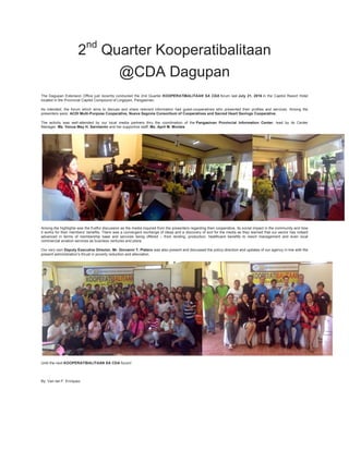 2nd
Quarter Kooperatibalitaan
@CDA Dagupan
The Dagupan Extension Office just recently conducted the 2nd Quarter KOOPERATIBALITAAN SA CDA forum last July 21, 2016 in the Capitol Resort Hotel
located in the Provincial Capitol Compound of Lingayen, Pangasinan.
As intended, the forum which aims to discuss and share relevant information had guest-cooperatives who presented their profiles and services. Among the
presenters were: ACDI Multi-Purpose Cooperative, Nueva Segovia Consortium of Cooperatives and Sacred Heart Savings Cooperative.
The activity was well-attended by our local media partners thru the coordination of the Pangasinan Provincial Information Center, lead by its Center
Manager, Ms. Venus May H. Sarmiento and her supportive staff, Ms. April M. Montes.
Among the highlights was the fruitful discussion as the media inquired from the presenters regarding their cooperative, its social impact in the community and how
it works for their members’ benefits. There was a convergent exchange of ideas and a discovery of sort for the media as they learned that our sector has indeed
advanced in terms of membership base and services being offered – from lending, production, healthcare benefits to resort management and even local
commercial aviation services as business ventures and plans.
Our very own Deputy Executive Director, Mr. Giovanni T. Platero was also present and discussed the policy-direction and updates of our agency in line with the
present administration’s thrust in poverty reduction and alleviation.
Until the next KOOPERATIBALITAAN SA CDA forum!
By: Van Ian F. Enriquez
 