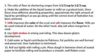 5. The ratio of flour to shortening ranges from 1:1/3 cup to 1:2/3 cup.
6. Make the addition of the liquid (water or milk) on a gradual basis. Since
flours have different absorbing properties, approximate the right amount of
liquid by sprinkling it as you go along until the correct level of hydration has
been achieved.
7. Milk improves the color of the crust and salt improves the flavor. Milk can
be used instead of water. On the other hand, skip salt when margarine is
used.
8. Use light strokes in mixing and roling. This slow downs gluten
development.
9. Cold water or liquid contributes to flakiness. Fat particles are well formed
and preserved. Over hydration is minimized.
10. Roll out lightly with rolling a pin. Place dough in between sheet of waxed
paper to facilitate rolling and to produce a smooth, well-flatten crust.
 