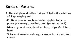 Kinds of Pastries
1. Pies - single or double-crust and filled with variations
of fillings ranging from:
•Fruits - strawberries, blueberries, apples, bananas,
pineapple, mango, peaches, buko (young coconut)
•Meat - ground pork, shredded beef, strips of chicken,
ham
•Spices - cinnamon, nutmeg; raisins, nuts, custard, and
cheese
 