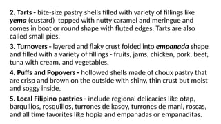 2. Tarts - bite-size pastry shells filled with variety of fillings like
yema (custard) topped with nutty caramel and meringue and
comes in boat or round shape with fluted edges. Tarts are also
called small pies.
3. Turnovers - layered and flaky crust folded into empanada shape
and filled with a variety of fillings - fruits, jams, chicken, pork, beef,
tuna with cream, and vegetables.
4. Puffs and Popovers - hollowed shells made of choux pastry that
are crisp and brown on the outside with shiny, thin crust but moist
and soggy inside.
5. Local Filipino pastries - include regional delicacies like otap,
barquillos, rosquillos, turrones de kasoy, turrones de mani, roscas,
and all time favorites like hopia and empanadas or empanaditas.
 
