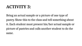 ACTIVITY 3:
Bring an actual sample or a picture of one type of
pastry. Show this to the class and tell something about
it. Each student must present his/her actual sample or
picture of pastries and calls another student to do the
same.
 