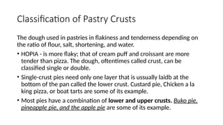 Classification of Pastry Crusts
The dough used in pastries in flakiness and tenderness depending on
the ratio of flour, salt, shortening, and water.
• HOPIA - is more flaky; that of cream puff and croissant are more
tender than pizza. The dough, oftentimes called crust, can be
classified single or double.
• Single-crust pies need only one layer that is ussually laidb at the
bottom of the pan called the lower crust. Custard pie, Chicken a la
king pizza, or boat tarts are some of its example.
• Most pies have a combination of lower and upper crusts. Buko pie,
pineapple pie, and the apple pie are some of its example.
 