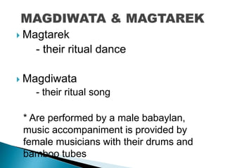  Magtarek
- their ritual dance
 Magdiwata
- their ritual song
* Are performed by a male babaylan,
music accompaniment is provided by
female musicians with their drums and
bamboo tubes
 