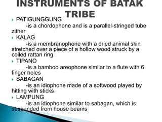  PATIGUNGGUNG
-is a chordophone and is a parallel-stringed tube
zither
 KALAG
-is a membranophone with a dried animal skin
stretched over a piece of a hollow wood struck by a
coiled rattan ring
 TIPANO
-is a bamboo areophone similar to a flute with 6
finger holes
 SABAGAN
-is an idiophone made of a softwood played by
hitting with sticks
 LAMPUNG
-is an idiophone similar to sabagan, which is
suspended from house beams
 
