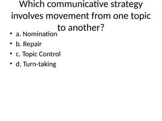 Which communicative strategy
involves movement from one topic
to another?
• a. Nomination
• b. Repair
• c. Topic Control
• d. Turn-taking
 